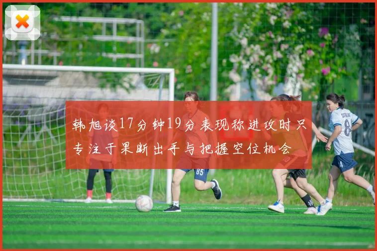 韩旭谈17分钟19分表现称进攻时只专注于果断出手与把握空位机会