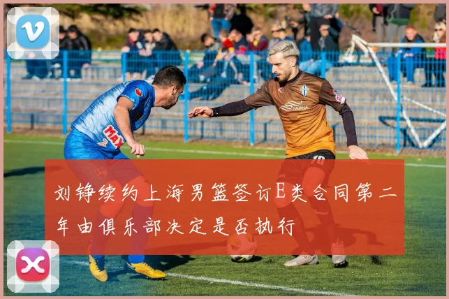 刘铮续约上海男篮签订E类合同第二年由俱乐部决定是否执行